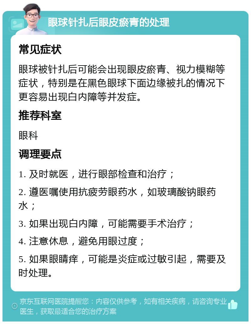 眼球针扎后眼皮瘀青的处理 常见症状 眼球被针扎后可能会出现眼皮瘀青、视力模糊等症状，特别是在黑色眼球下面边缘被扎的情况下更容易出现白内障等并发症。 推荐科室 眼科 调理要点 1. 及时就医，进行眼部检查和治疗； 2. 遵医嘱使用抗疲劳眼药水，如玻璃酸钠眼药水； 3. 如果出现白内障，可能需要手术治疗； 4. 注意休息，避免用眼过度； 5. 如果眼睛痒，可能是炎症或过敏引起，需要及时处理。