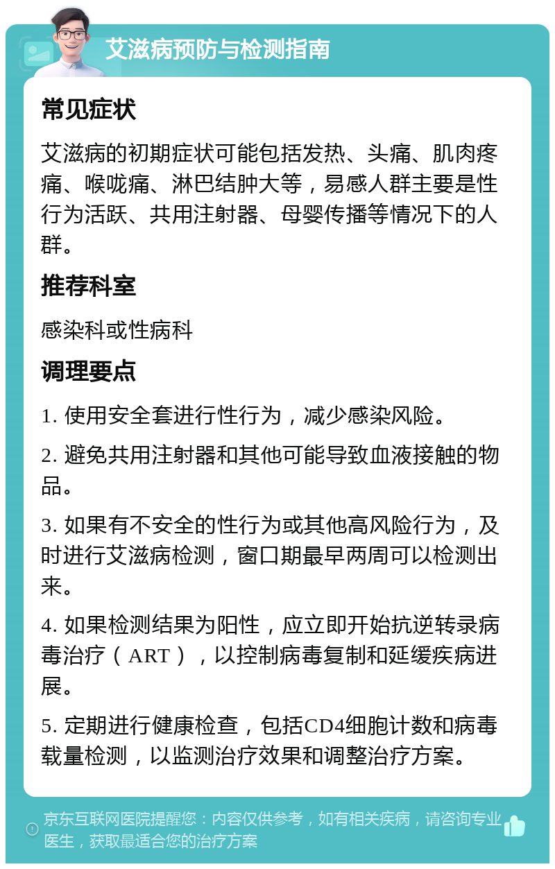 艾滋病预防与检测指南 常见症状 艾滋病的初期症状可能包括发热、头痛、肌肉疼痛、喉咙痛、淋巴结肿大等，易感人群主要是性行为活跃、共用注射器、母婴传播等情况下的人群。 推荐科室 感染科或性病科 调理要点 1. 使用安全套进行性行为，减少感染风险。 2. 避免共用注射器和其他可能导致血液接触的物品。 3. 如果有不安全的性行为或其他高风险行为，及时进行艾滋病检测，窗口期最早两周可以检测出来。 4. 如果检测结果为阳性，应立即开始抗逆转录病毒治疗（ART），以控制病毒复制和延缓疾病进展。 5. 定期进行健康检查，包括CD4细胞计数和病毒载量检测，以监测治疗效果和调整治疗方案。