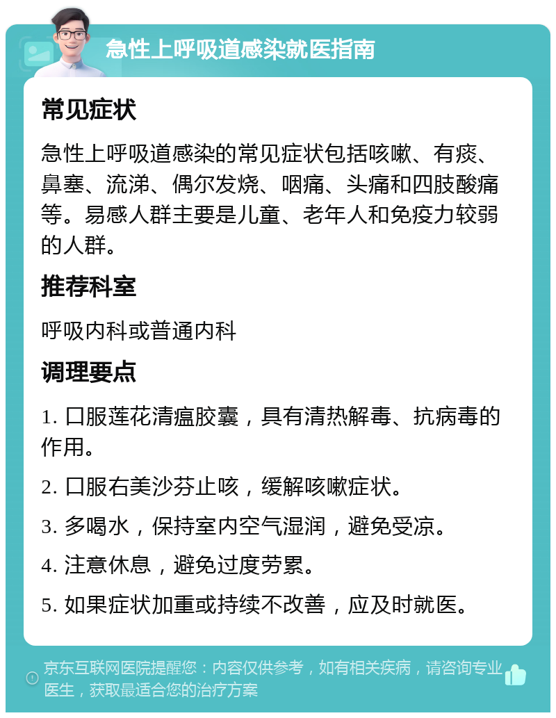 急性上呼吸道感染就医指南 常见症状 急性上呼吸道感染的常见症状包括咳嗽、有痰、鼻塞、流涕、偶尔发烧、咽痛、头痛和四肢酸痛等。易感人群主要是儿童、老年人和免疫力较弱的人群。 推荐科室 呼吸内科或普通内科 调理要点 1. 口服莲花清瘟胶囊，具有清热解毒、抗病毒的作用。 2. 口服右美沙芬止咳，缓解咳嗽症状。 3. 多喝水，保持室内空气湿润，避免受凉。 4. 注意休息，避免过度劳累。 5. 如果症状加重或持续不改善，应及时就医。