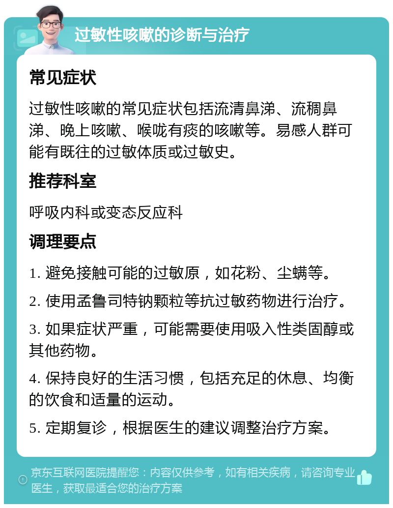 过敏性咳嗽的诊断与治疗 常见症状 过敏性咳嗽的常见症状包括流清鼻涕、流稠鼻涕、晚上咳嗽、喉咙有痰的咳嗽等。易感人群可能有既往的过敏体质或过敏史。 推荐科室 呼吸内科或变态反应科 调理要点 1. 避免接触可能的过敏原，如花粉、尘螨等。 2. 使用孟鲁司特钠颗粒等抗过敏药物进行治疗。 3. 如果症状严重，可能需要使用吸入性类固醇或其他药物。 4. 保持良好的生活习惯，包括充足的休息、均衡的饮食和适量的运动。 5. 定期复诊，根据医生的建议调整治疗方案。