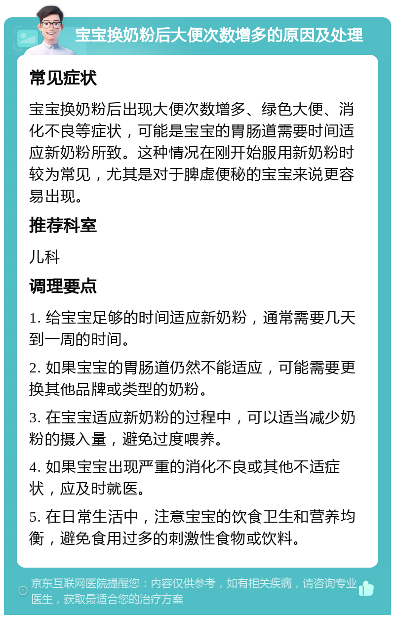 宝宝换奶粉后大便次数增多的原因及处理 常见症状 宝宝换奶粉后出现大便次数增多、绿色大便、消化不良等症状，可能是宝宝的胃肠道需要时间适应新奶粉所致。这种情况在刚开始服用新奶粉时较为常见，尤其是对于脾虚便秘的宝宝来说更容易出现。 推荐科室 儿科 调理要点 1. 给宝宝足够的时间适应新奶粉，通常需要几天到一周的时间。 2. 如果宝宝的胃肠道仍然不能适应，可能需要更换其他品牌或类型的奶粉。 3. 在宝宝适应新奶粉的过程中，可以适当减少奶粉的摄入量，避免过度喂养。 4. 如果宝宝出现严重的消化不良或其他不适症状，应及时就医。 5. 在日常生活中，注意宝宝的饮食卫生和营养均衡，避免食用过多的刺激性食物或饮料。