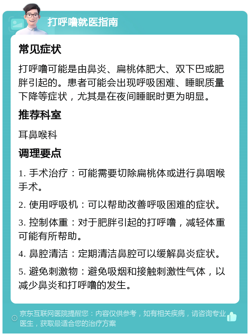 打呼噜就医指南 常见症状 打呼噜可能是由鼻炎、扁桃体肥大、双下巴或肥胖引起的。患者可能会出现呼吸困难、睡眠质量下降等症状，尤其是在夜间睡眠时更为明显。 推荐科室 耳鼻喉科 调理要点 1. 手术治疗：可能需要切除扁桃体或进行鼻咽喉手术。 2. 使用呼吸机：可以帮助改善呼吸困难的症状。 3. 控制体重：对于肥胖引起的打呼噜，减轻体重可能有所帮助。 4. 鼻腔清洁：定期清洁鼻腔可以缓解鼻炎症状。 5. 避免刺激物：避免吸烟和接触刺激性气体，以减少鼻炎和打呼噜的发生。