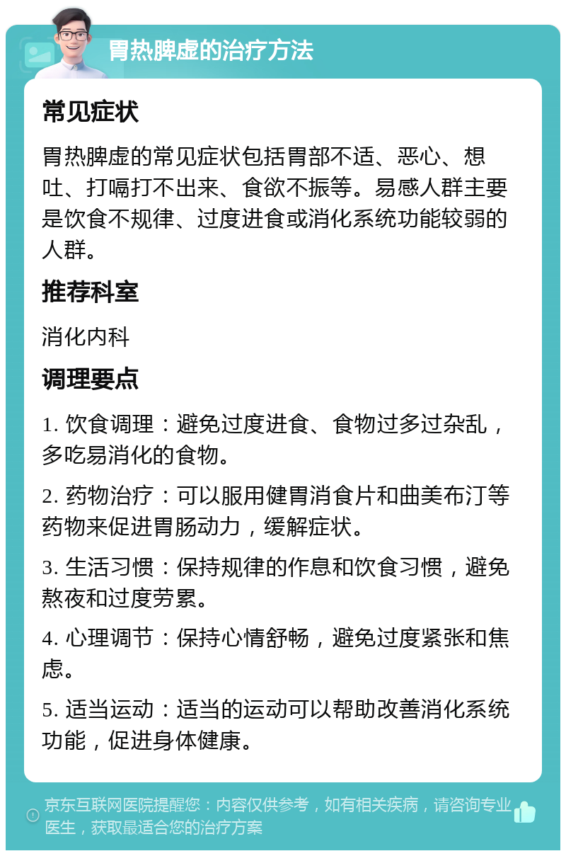 胃热脾虚的治疗方法 常见症状 胃热脾虚的常见症状包括胃部不适、恶心、想吐、打嗝打不出来、食欲不振等。易感人群主要是饮食不规律、过度进食或消化系统功能较弱的人群。 推荐科室 消化内科 调理要点 1. 饮食调理：避免过度进食、食物过多过杂乱，多吃易消化的食物。 2. 药物治疗：可以服用健胃消食片和曲美布汀等药物来促进胃肠动力，缓解症状。 3. 生活习惯：保持规律的作息和饮食习惯，避免熬夜和过度劳累。 4. 心理调节：保持心情舒畅，避免过度紧张和焦虑。 5. 适当运动：适当的运动可以帮助改善消化系统功能，促进身体健康。