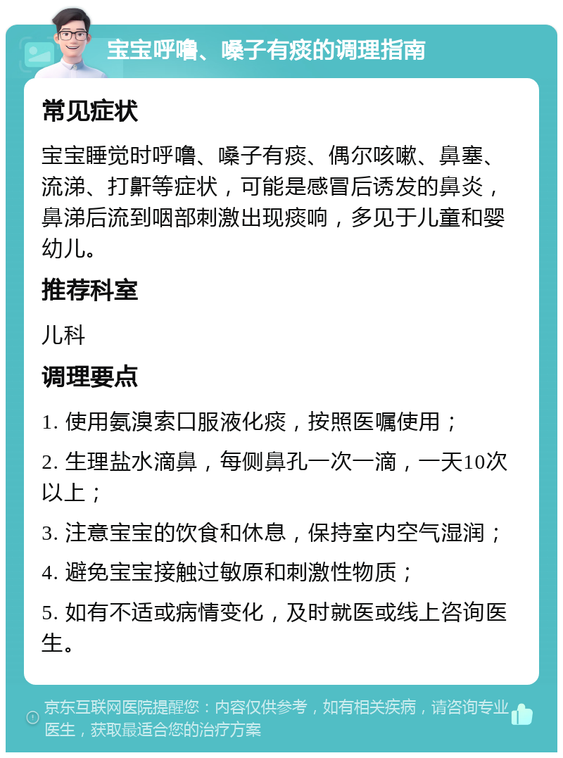 宝宝呼噜、嗓子有痰的调理指南 常见症状 宝宝睡觉时呼噜、嗓子有痰、偶尔咳嗽、鼻塞、流涕、打鼾等症状，可能是感冒后诱发的鼻炎，鼻涕后流到咽部刺激出现痰响，多见于儿童和婴幼儿。 推荐科室 儿科 调理要点 1. 使用氨溴索口服液化痰，按照医嘱使用； 2. 生理盐水滴鼻，每侧鼻孔一次一滴，一天10次以上； 3. 注意宝宝的饮食和休息，保持室内空气湿润； 4. 避免宝宝接触过敏原和刺激性物质； 5. 如有不适或病情变化，及时就医或线上咨询医生。