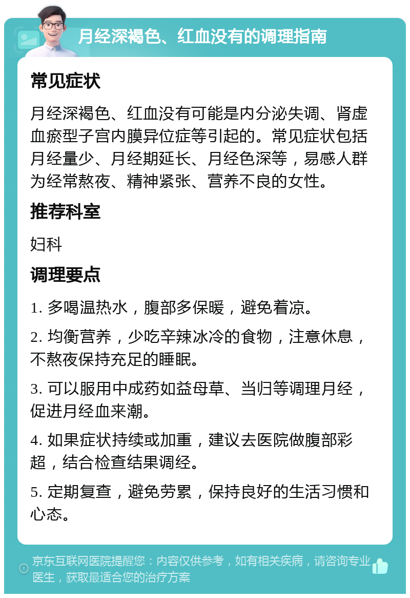 月经深褐色、红血没有的调理指南 常见症状 月经深褐色、红血没有可能是内分泌失调、肾虚血瘀型子宫内膜异位症等引起的。常见症状包括月经量少、月经期延长、月经色深等，易感人群为经常熬夜、精神紧张、营养不良的女性。 推荐科室 妇科 调理要点 1. 多喝温热水，腹部多保暖，避免着凉。 2. 均衡营养，少吃辛辣冰冷的食物，注意休息，不熬夜保持充足的睡眠。 3. 可以服用中成药如益母草、当归等调理月经，促进月经血来潮。 4. 如果症状持续或加重，建议去医院做腹部彩超，结合检查结果调经。 5. 定期复查，避免劳累，保持良好的生活习惯和心态。