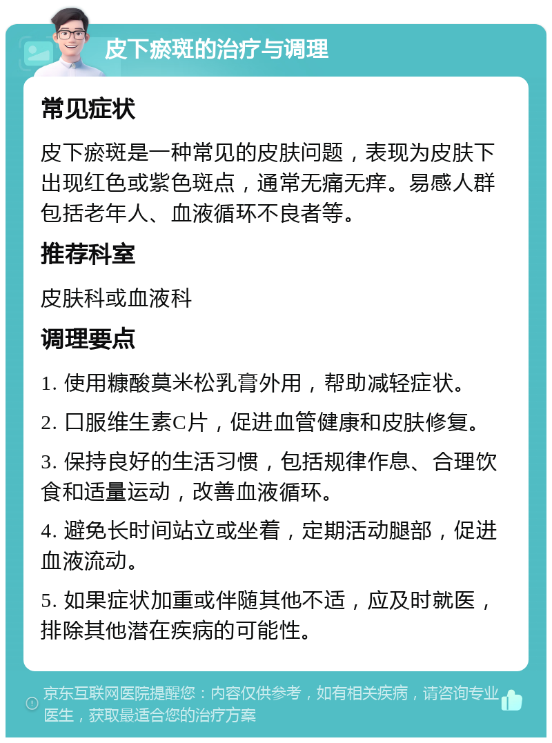 皮下瘀斑的治疗与调理 常见症状 皮下瘀斑是一种常见的皮肤问题，表现为皮肤下出现红色或紫色斑点，通常无痛无痒。易感人群包括老年人、血液循环不良者等。 推荐科室 皮肤科或血液科 调理要点 1. 使用糠酸莫米松乳膏外用，帮助减轻症状。 2. 口服维生素C片，促进血管健康和皮肤修复。 3. 保持良好的生活习惯，包括规律作息、合理饮食和适量运动，改善血液循环。 4. 避免长时间站立或坐着，定期活动腿部，促进血液流动。 5. 如果症状加重或伴随其他不适，应及时就医，排除其他潜在疾病的可能性。