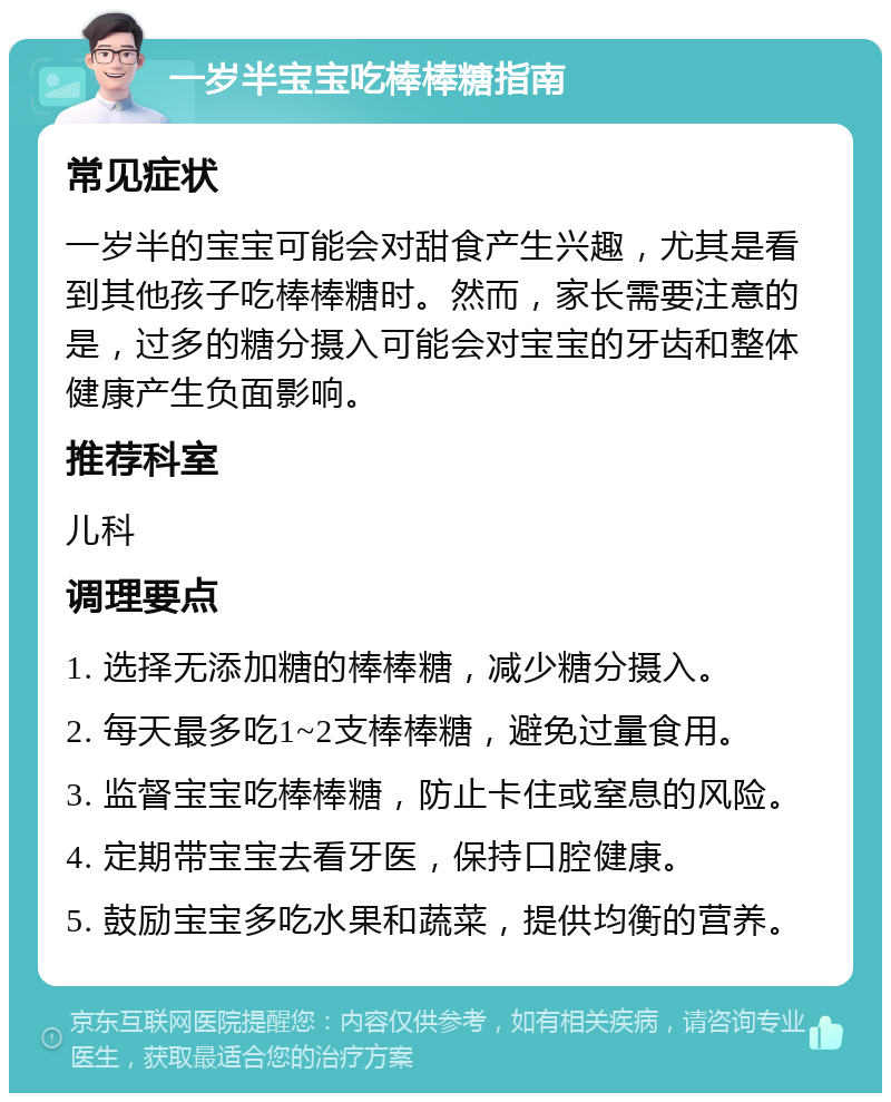 一岁半宝宝吃棒棒糖指南 常见症状 一岁半的宝宝可能会对甜食产生兴趣，尤其是看到其他孩子吃棒棒糖时。然而，家长需要注意的是，过多的糖分摄入可能会对宝宝的牙齿和整体健康产生负面影响。 推荐科室 儿科 调理要点 1. 选择无添加糖的棒棒糖，减少糖分摄入。 2. 每天最多吃1~2支棒棒糖，避免过量食用。 3. 监督宝宝吃棒棒糖，防止卡住或窒息的风险。 4. 定期带宝宝去看牙医，保持口腔健康。 5. 鼓励宝宝多吃水果和蔬菜，提供均衡的营养。