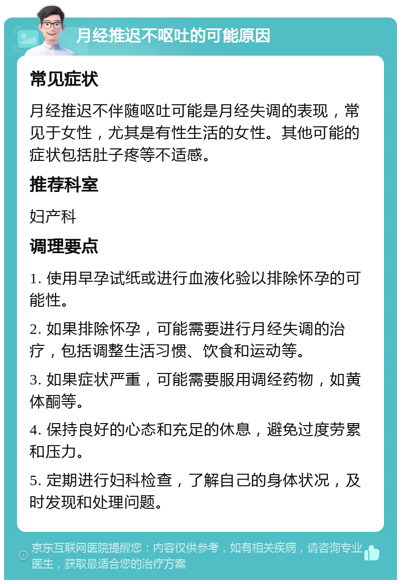 月经推迟不呕吐的可能原因 常见症状 月经推迟不伴随呕吐可能是月经失调的表现，常见于女性，尤其是有性生活的女性。其他可能的症状包括肚子疼等不适感。 推荐科室 妇产科 调理要点 1. 使用早孕试纸或进行血液化验以排除怀孕的可能性。 2. 如果排除怀孕，可能需要进行月经失调的治疗，包括调整生活习惯、饮食和运动等。 3. 如果症状严重，可能需要服用调经药物，如黄体酮等。 4. 保持良好的心态和充足的休息，避免过度劳累和压力。 5. 定期进行妇科检查，了解自己的身体状况，及时发现和处理问题。