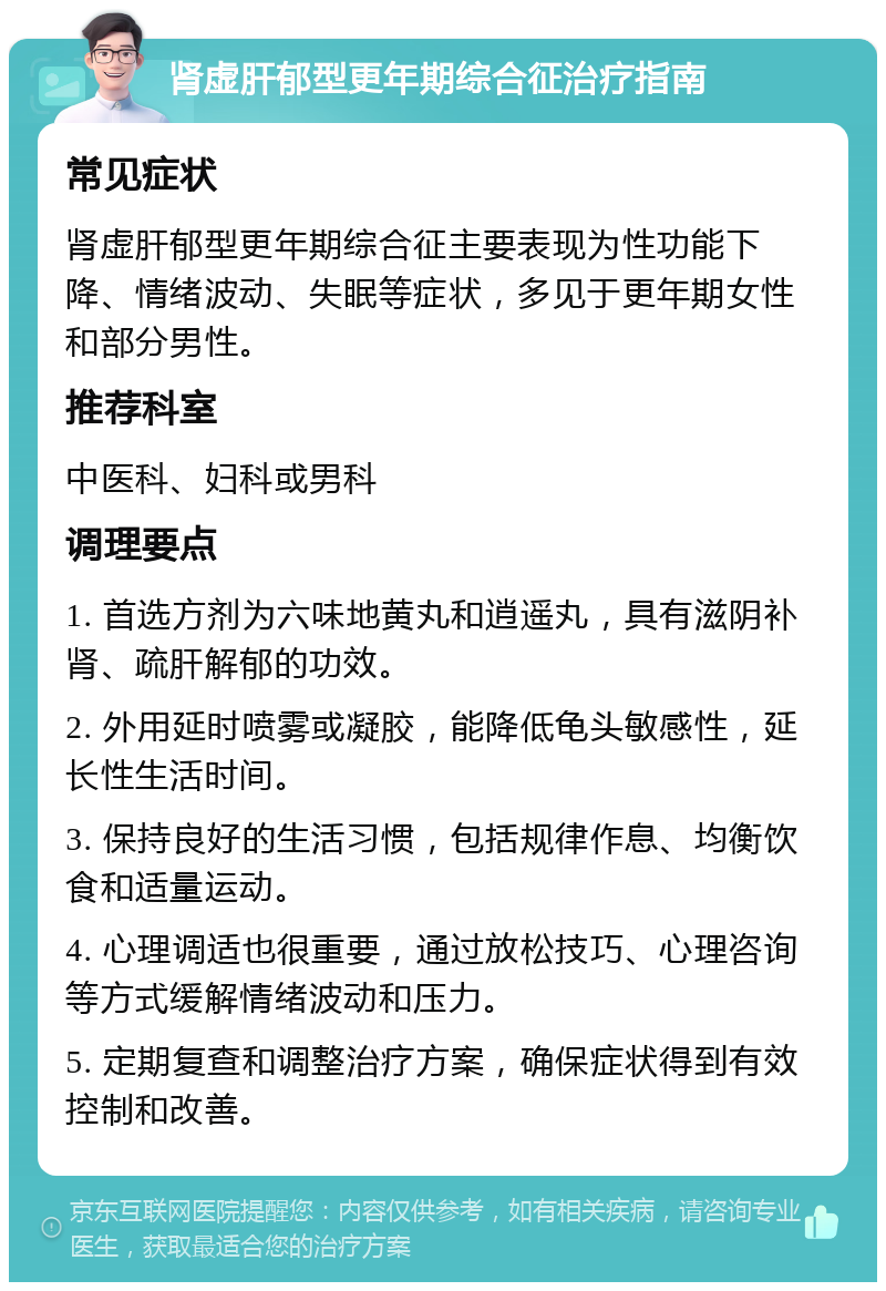 肾虚肝郁型更年期综合征治疗指南 常见症状 肾虚肝郁型更年期综合征主要表现为性功能下降、情绪波动、失眠等症状，多见于更年期女性和部分男性。 推荐科室 中医科、妇科或男科 调理要点 1. 首选方剂为六味地黄丸和逍遥丸，具有滋阴补肾、疏肝解郁的功效。 2. 外用延时喷雾或凝胶，能降低龟头敏感性，延长性生活时间。 3. 保持良好的生活习惯，包括规律作息、均衡饮食和适量运动。 4. 心理调适也很重要，通过放松技巧、心理咨询等方式缓解情绪波动和压力。 5. 定期复查和调整治疗方案，确保症状得到有效控制和改善。