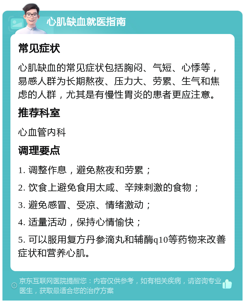 心肌缺血就医指南 常见症状 心肌缺血的常见症状包括胸闷、气短、心悸等，易感人群为长期熬夜、压力大、劳累、生气和焦虑的人群，尤其是有慢性胃炎的患者更应注意。 推荐科室 心血管内科 调理要点 1. 调整作息，避免熬夜和劳累； 2. 饮食上避免食用太咸、辛辣刺激的食物； 3. 避免感冒、受凉、情绪激动； 4. 适量活动，保持心情愉快； 5. 可以服用复方丹参滴丸和辅酶q10等药物来改善症状和营养心肌。