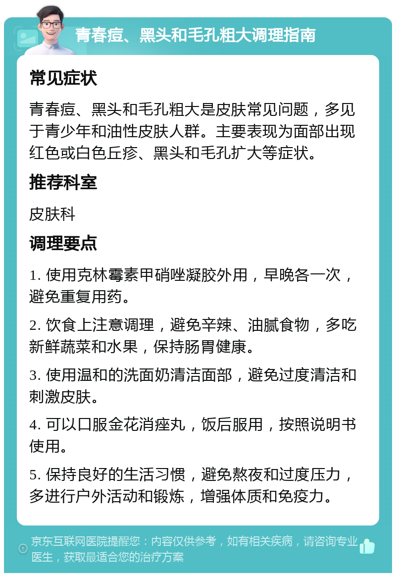 青春痘、黑头和毛孔粗大调理指南 常见症状 青春痘、黑头和毛孔粗大是皮肤常见问题，多见于青少年和油性皮肤人群。主要表现为面部出现红色或白色丘疹、黑头和毛孔扩大等症状。 推荐科室 皮肤科 调理要点 1. 使用克林霉素甲硝唑凝胶外用，早晚各一次，避免重复用药。 2. 饮食上注意调理，避免辛辣、油腻食物，多吃新鲜蔬菜和水果，保持肠胃健康。 3. 使用温和的洗面奶清洁面部，避免过度清洁和刺激皮肤。 4. 可以口服金花消痤丸，饭后服用，按照说明书使用。 5. 保持良好的生活习惯，避免熬夜和过度压力，多进行户外活动和锻炼，增强体质和免疫力。