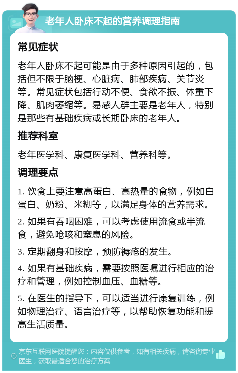 老年人卧床不起的营养调理指南 常见症状 老年人卧床不起可能是由于多种原因引起的，包括但不限于脑梗、心脏病、肺部疾病、关节炎等。常见症状包括行动不便、食欲不振、体重下降、肌肉萎缩等。易感人群主要是老年人，特别是那些有基础疾病或长期卧床的老年人。 推荐科室 老年医学科、康复医学科、营养科等。 调理要点 1. 饮食上要注意高蛋白、高热量的食物，例如白蛋白、奶粉、米糊等，以满足身体的营养需求。 2. 如果有吞咽困难，可以考虑使用流食或半流食，避免呛咳和窒息的风险。 3. 定期翻身和按摩，预防褥疮的发生。 4. 如果有基础疾病，需要按照医嘱进行相应的治疗和管理，例如控制血压、血糖等。 5. 在医生的指导下，可以适当进行康复训练，例如物理治疗、语言治疗等，以帮助恢复功能和提高生活质量。