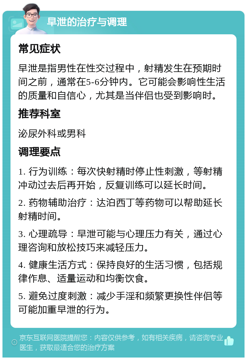 早泄的治疗与调理 常见症状 早泄是指男性在性交过程中，射精发生在预期时间之前，通常在5-6分钟内。它可能会影响性生活的质量和自信心，尤其是当伴侣也受到影响时。 推荐科室 泌尿外科或男科 调理要点 1. 行为训练：每次快射精时停止性刺激，等射精冲动过去后再开始，反复训练可以延长时间。 2. 药物辅助治疗：达泊西丁等药物可以帮助延长射精时间。 3. 心理疏导：早泄可能与心理压力有关，通过心理咨询和放松技巧来减轻压力。 4. 健康生活方式：保持良好的生活习惯，包括规律作息、适量运动和均衡饮食。 5. 避免过度刺激：减少手淫和频繁更换性伴侣等可能加重早泄的行为。