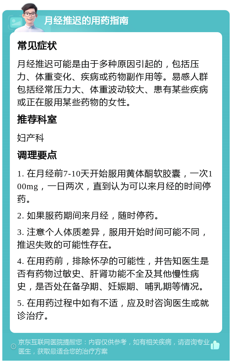 月经推迟的用药指南 常见症状 月经推迟可能是由于多种原因引起的，包括压力、体重变化、疾病或药物副作用等。易感人群包括经常压力大、体重波动较大、患有某些疾病或正在服用某些药物的女性。 推荐科室 妇产科 调理要点 1. 在月经前7-10天开始服用黄体酮软胶囊，一次100mg，一日两次，直到认为可以来月经的时间停药。 2. 如果服药期间来月经，随时停药。 3. 注意个人体质差异，服用开始时间可能不同，推迟失败的可能性存在。 4. 在用药前，排除怀孕的可能性，并告知医生是否有药物过敏史、肝肾功能不全及其他慢性病史，是否处在备孕期、妊娠期、哺乳期等情况。 5. 在用药过程中如有不适，应及时咨询医生或就诊治疗。