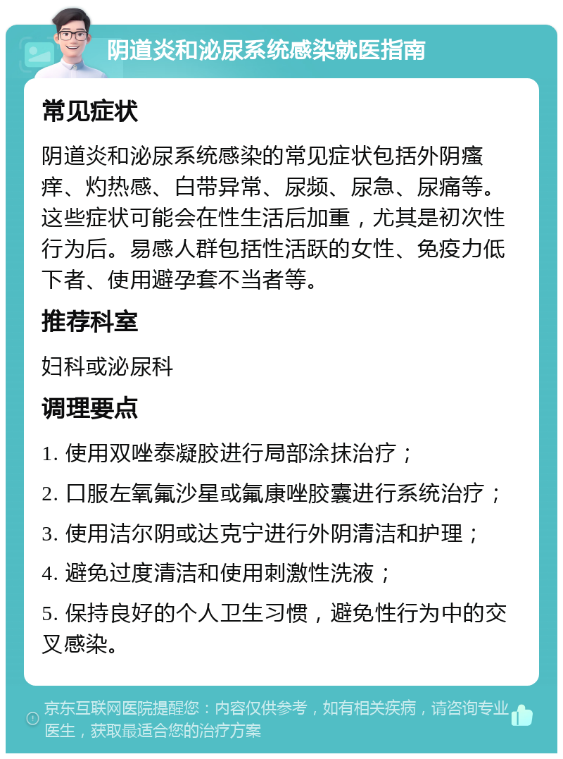 阴道炎和泌尿系统感染就医指南 常见症状 阴道炎和泌尿系统感染的常见症状包括外阴瘙痒、灼热感、白带异常、尿频、尿急、尿痛等。这些症状可能会在性生活后加重，尤其是初次性行为后。易感人群包括性活跃的女性、免疫力低下者、使用避孕套不当者等。 推荐科室 妇科或泌尿科 调理要点 1. 使用双唑泰凝胶进行局部涂抹治疗； 2. 口服左氧氟沙星或氟康唑胶囊进行系统治疗； 3. 使用洁尔阴或达克宁进行外阴清洁和护理； 4. 避免过度清洁和使用刺激性洗液； 5. 保持良好的个人卫生习惯，避免性行为中的交叉感染。