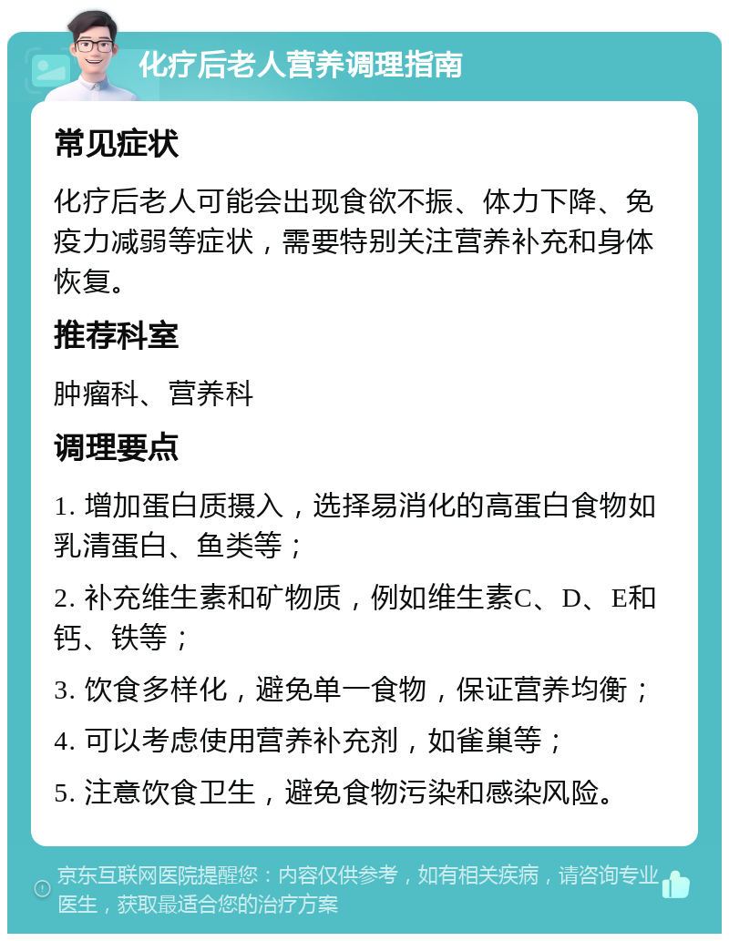 化疗后老人营养调理指南 常见症状 化疗后老人可能会出现食欲不振、体力下降、免疫力减弱等症状，需要特别关注营养补充和身体恢复。 推荐科室 肿瘤科、营养科 调理要点 1. 增加蛋白质摄入，选择易消化的高蛋白食物如乳清蛋白、鱼类等； 2. 补充维生素和矿物质，例如维生素C、D、E和钙、铁等； 3. 饮食多样化，避免单一食物，保证营养均衡； 4. 可以考虑使用营养补充剂，如雀巢等； 5. 注意饮食卫生，避免食物污染和感染风险。