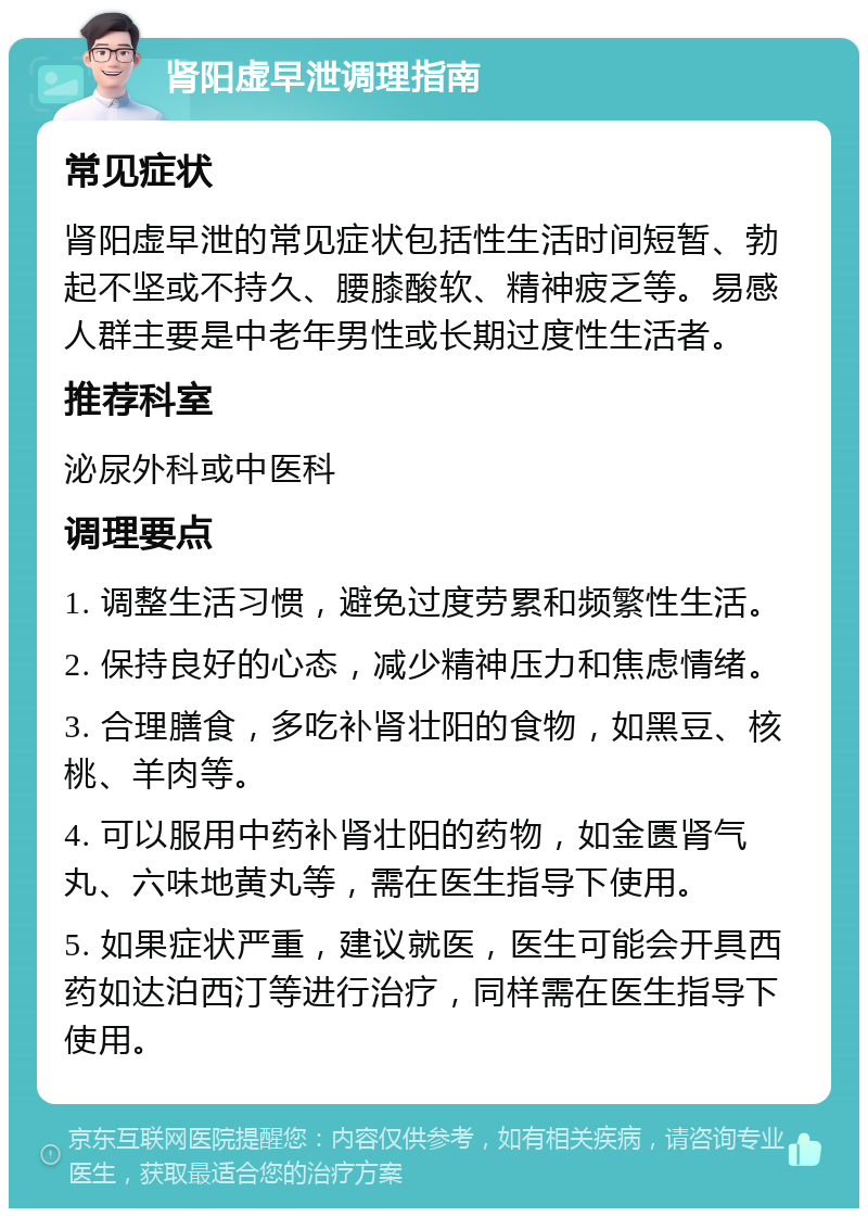 肾阳虚早泄调理指南 常见症状 肾阳虚早泄的常见症状包括性生活时间短暂、勃起不坚或不持久、腰膝酸软、精神疲乏等。易感人群主要是中老年男性或长期过度性生活者。 推荐科室 泌尿外科或中医科 调理要点 1. 调整生活习惯，避免过度劳累和频繁性生活。 2. 保持良好的心态，减少精神压力和焦虑情绪。 3. 合理膳食，多吃补肾壮阳的食物，如黑豆、核桃、羊肉等。 4. 可以服用中药补肾壮阳的药物，如金匮肾气丸、六味地黄丸等，需在医生指导下使用。 5. 如果症状严重，建议就医，医生可能会开具西药如达泊西汀等进行治疗，同样需在医生指导下使用。