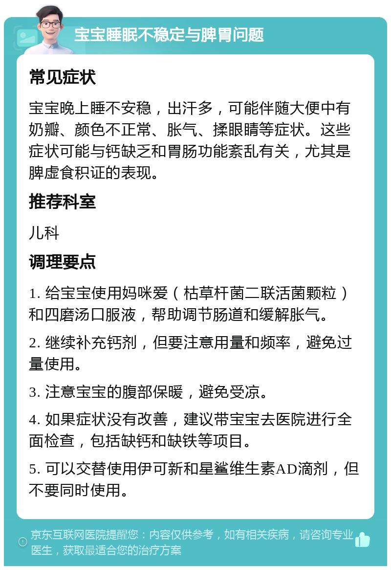 宝宝睡眠不稳定与脾胃问题 常见症状 宝宝晚上睡不安稳，出汗多，可能伴随大便中有奶瓣、颜色不正常、胀气、揉眼睛等症状。这些症状可能与钙缺乏和胃肠功能紊乱有关，尤其是脾虚食积证的表现。 推荐科室 儿科 调理要点 1. 给宝宝使用妈咪爱（枯草杆菌二联活菌颗粒）和四磨汤口服液，帮助调节肠道和缓解胀气。 2. 继续补充钙剂，但要注意用量和频率，避免过量使用。 3. 注意宝宝的腹部保暖，避免受凉。 4. 如果症状没有改善，建议带宝宝去医院进行全面检查，包括缺钙和缺铁等项目。 5. 可以交替使用伊可新和星鲨维生素AD滴剂，但不要同时使用。