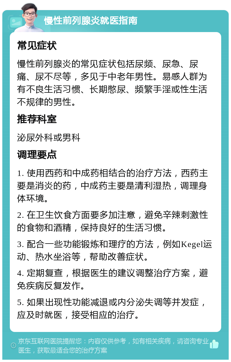 慢性前列腺炎就医指南 常见症状 慢性前列腺炎的常见症状包括尿频、尿急、尿痛、尿不尽等，多见于中老年男性。易感人群为有不良生活习惯、长期憋尿、频繁手淫或性生活不规律的男性。 推荐科室 泌尿外科或男科 调理要点 1. 使用西药和中成药相结合的治疗方法，西药主要是消炎的药，中成药主要是清利湿热，调理身体环境。 2. 在卫生饮食方面要多加注意，避免辛辣刺激性的食物和酒精，保持良好的生活习惯。 3. 配合一些功能锻炼和理疗的方法，例如Kegel运动、热水坐浴等，帮助改善症状。 4. 定期复查，根据医生的建议调整治疗方案，避免疾病反复发作。 5. 如果出现性功能减退或内分泌失调等并发症，应及时就医，接受相应的治疗。