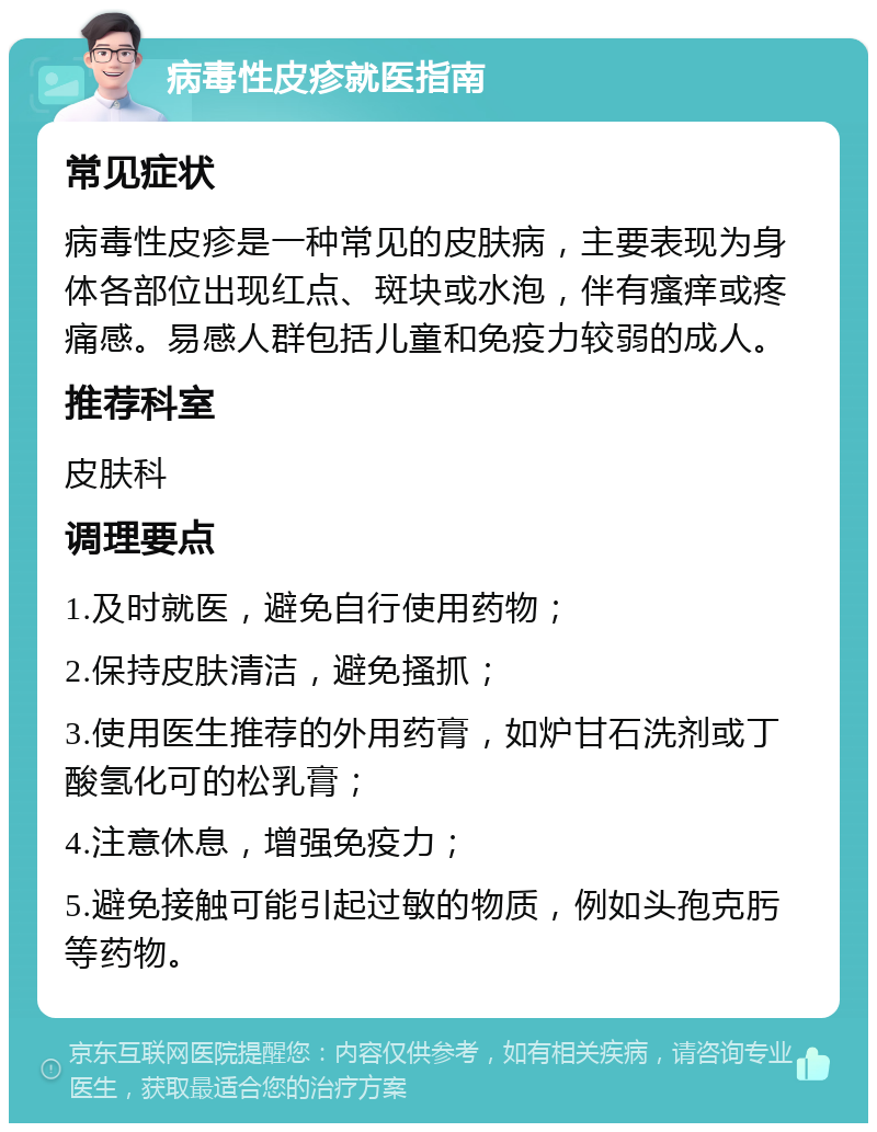 病毒性皮疹就医指南 常见症状 病毒性皮疹是一种常见的皮肤病，主要表现为身体各部位出现红点、斑块或水泡，伴有瘙痒或疼痛感。易感人群包括儿童和免疫力较弱的成人。 推荐科室 皮肤科 调理要点 1.及时就医，避免自行使用药物； 2.保持皮肤清洁，避免搔抓； 3.使用医生推荐的外用药膏，如炉甘石洗剂或丁酸氢化可的松乳膏； 4.注意休息，增强免疫力； 5.避免接触可能引起过敏的物质，例如头孢克肟等药物。