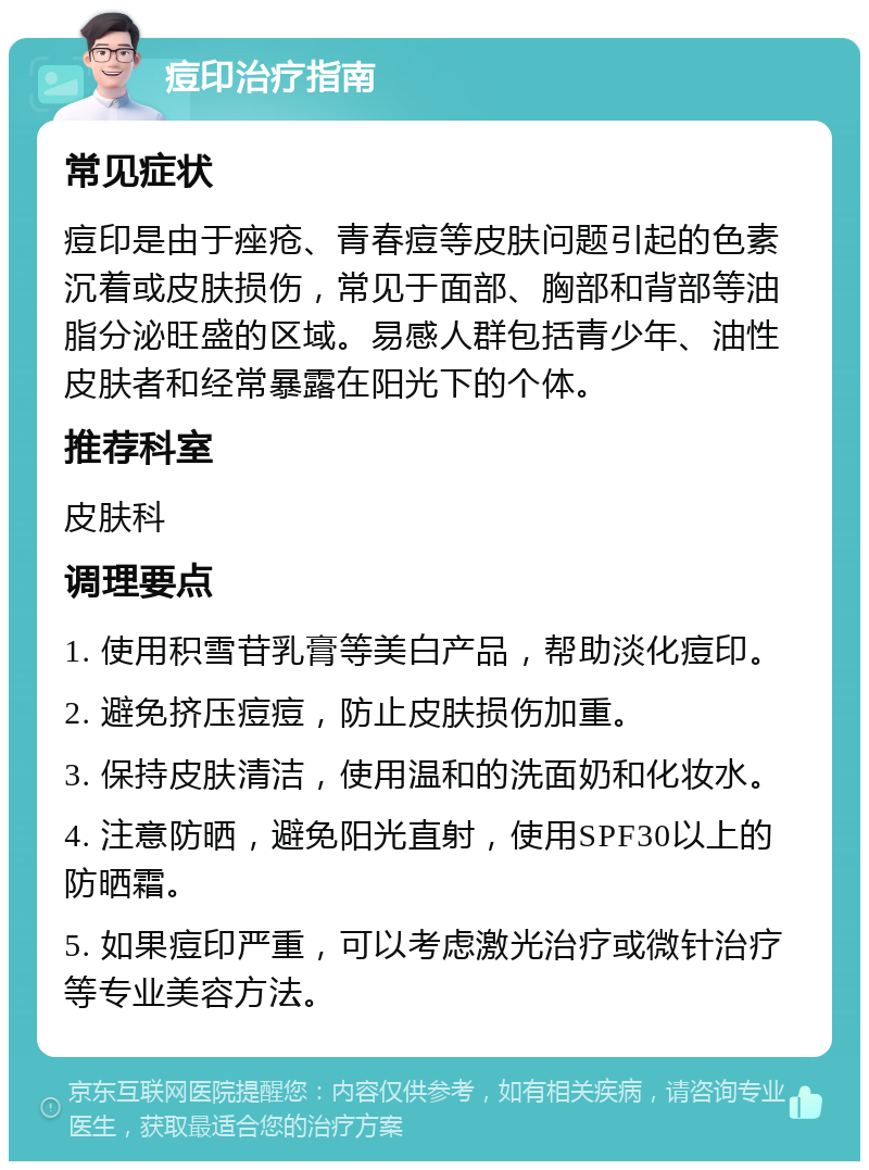 痘印治疗指南 常见症状 痘印是由于痤疮、青春痘等皮肤问题引起的色素沉着或皮肤损伤，常见于面部、胸部和背部等油脂分泌旺盛的区域。易感人群包括青少年、油性皮肤者和经常暴露在阳光下的个体。 推荐科室 皮肤科 调理要点 1. 使用积雪苷乳膏等美白产品，帮助淡化痘印。 2. 避免挤压痘痘，防止皮肤损伤加重。 3. 保持皮肤清洁，使用温和的洗面奶和化妆水。 4. 注意防晒，避免阳光直射，使用SPF30以上的防晒霜。 5. 如果痘印严重，可以考虑激光治疗或微针治疗等专业美容方法。