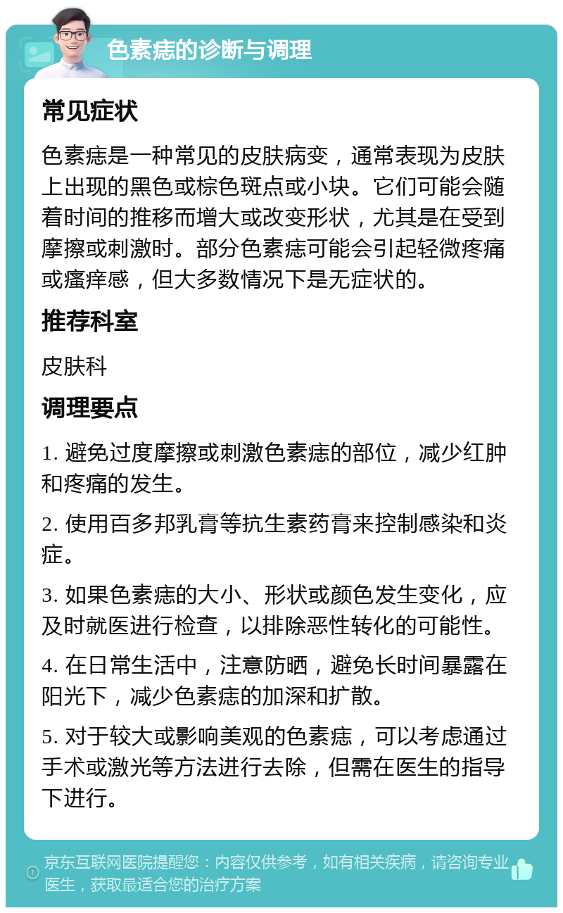 色素痣的诊断与调理 常见症状 色素痣是一种常见的皮肤病变，通常表现为皮肤上出现的黑色或棕色斑点或小块。它们可能会随着时间的推移而增大或改变形状，尤其是在受到摩擦或刺激时。部分色素痣可能会引起轻微疼痛或瘙痒感，但大多数情况下是无症状的。 推荐科室 皮肤科 调理要点 1. 避免过度摩擦或刺激色素痣的部位，减少红肿和疼痛的发生。 2. 使用百多邦乳膏等抗生素药膏来控制感染和炎症。 3. 如果色素痣的大小、形状或颜色发生变化，应及时就医进行检查，以排除恶性转化的可能性。 4. 在日常生活中，注意防晒，避免长时间暴露在阳光下，减少色素痣的加深和扩散。 5. 对于较大或影响美观的色素痣，可以考虑通过手术或激光等方法进行去除，但需在医生的指导下进行。