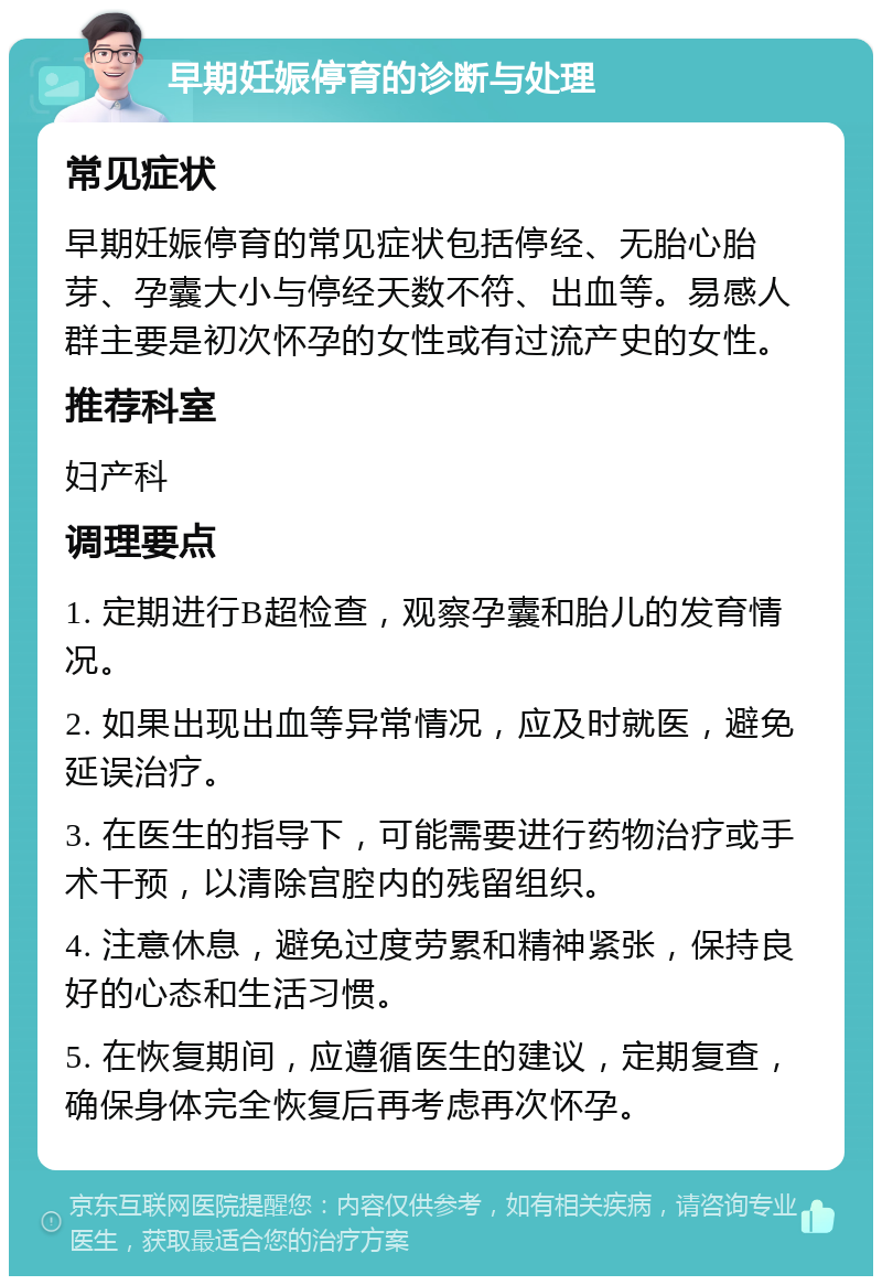 早期妊娠停育的诊断与处理 常见症状 早期妊娠停育的常见症状包括停经、无胎心胎芽、孕囊大小与停经天数不符、出血等。易感人群主要是初次怀孕的女性或有过流产史的女性。 推荐科室 妇产科 调理要点 1. 定期进行B超检查，观察孕囊和胎儿的发育情况。 2. 如果出现出血等异常情况，应及时就医，避免延误治疗。 3. 在医生的指导下，可能需要进行药物治疗或手术干预，以清除宫腔内的残留组织。 4. 注意休息，避免过度劳累和精神紧张，保持良好的心态和生活习惯。 5. 在恢复期间，应遵循医生的建议，定期复查，确保身体完全恢复后再考虑再次怀孕。