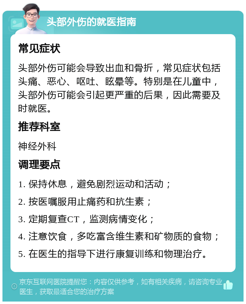 头部外伤的就医指南 常见症状 头部外伤可能会导致出血和骨折，常见症状包括头痛、恶心、呕吐、眩晕等。特别是在儿童中，头部外伤可能会引起更严重的后果，因此需要及时就医。 推荐科室 神经外科 调理要点 1. 保持休息，避免剧烈运动和活动； 2. 按医嘱服用止痛药和抗生素； 3. 定期复查CT，监测病情变化； 4. 注意饮食，多吃富含维生素和矿物质的食物； 5. 在医生的指导下进行康复训练和物理治疗。