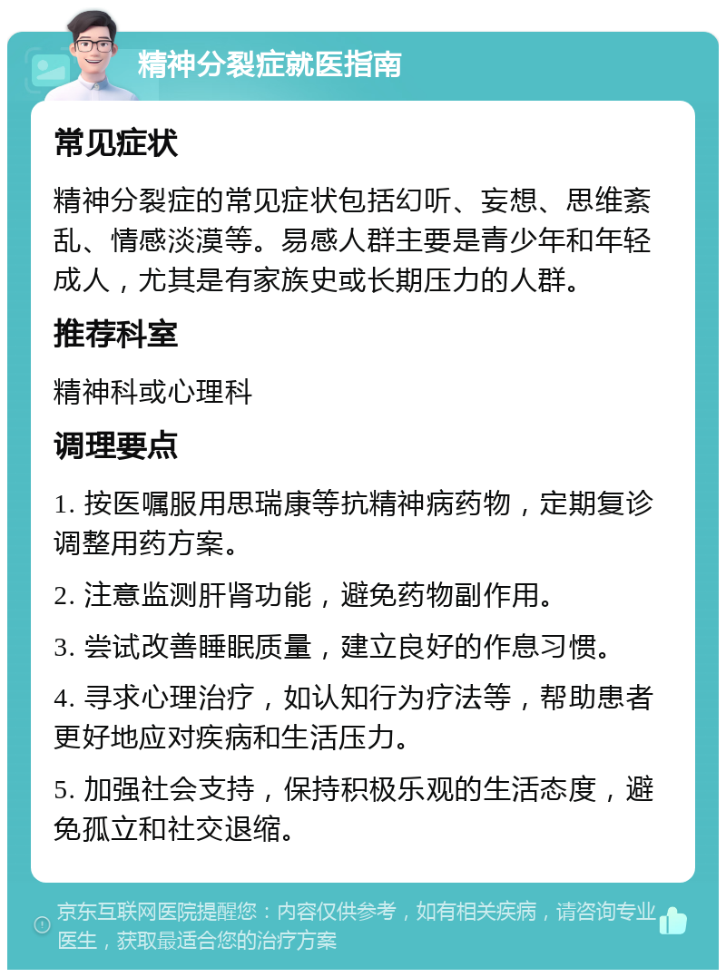 精神分裂症就医指南 常见症状 精神分裂症的常见症状包括幻听、妄想、思维紊乱、情感淡漠等。易感人群主要是青少年和年轻成人，尤其是有家族史或长期压力的人群。 推荐科室 精神科或心理科 调理要点 1. 按医嘱服用思瑞康等抗精神病药物，定期复诊调整用药方案。 2. 注意监测肝肾功能，避免药物副作用。 3. 尝试改善睡眠质量，建立良好的作息习惯。 4. 寻求心理治疗，如认知行为疗法等，帮助患者更好地应对疾病和生活压力。 5. 加强社会支持，保持积极乐观的生活态度，避免孤立和社交退缩。