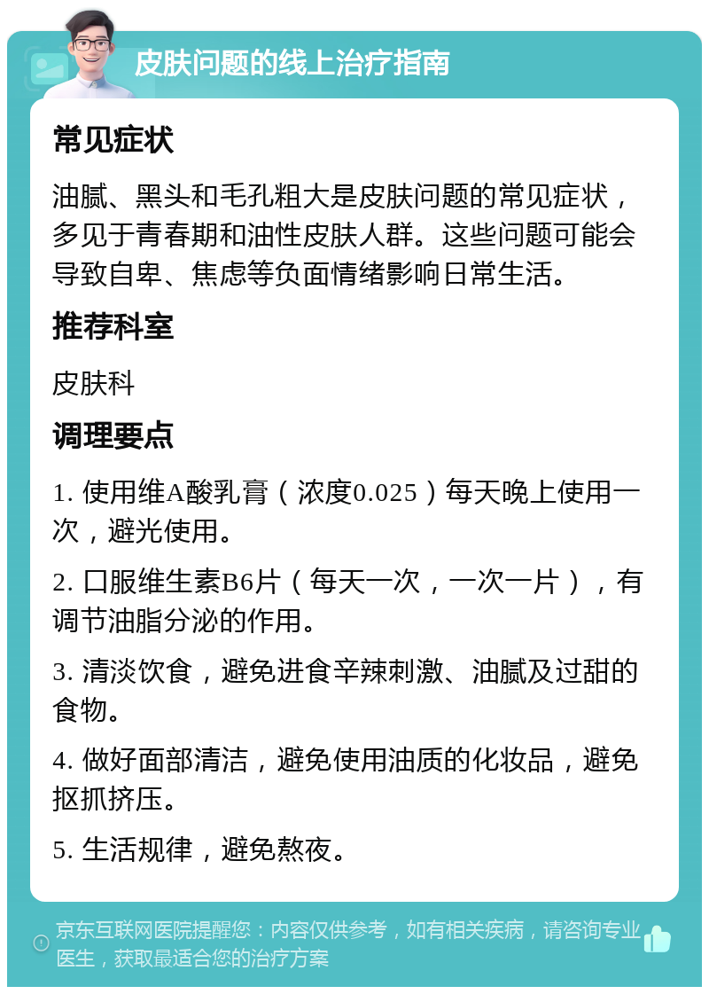 皮肤问题的线上治疗指南 常见症状 油腻、黑头和毛孔粗大是皮肤问题的常见症状，多见于青春期和油性皮肤人群。这些问题可能会导致自卑、焦虑等负面情绪影响日常生活。 推荐科室 皮肤科 调理要点 1. 使用维A酸乳膏（浓度0.025）每天晚上使用一次，避光使用。 2. 口服维生素B6片（每天一次，一次一片），有调节油脂分泌的作用。 3. 清淡饮食，避免进食辛辣刺激、油腻及过甜的食物。 4. 做好面部清洁，避免使用油质的化妆品，避免抠抓挤压。 5. 生活规律，避免熬夜。