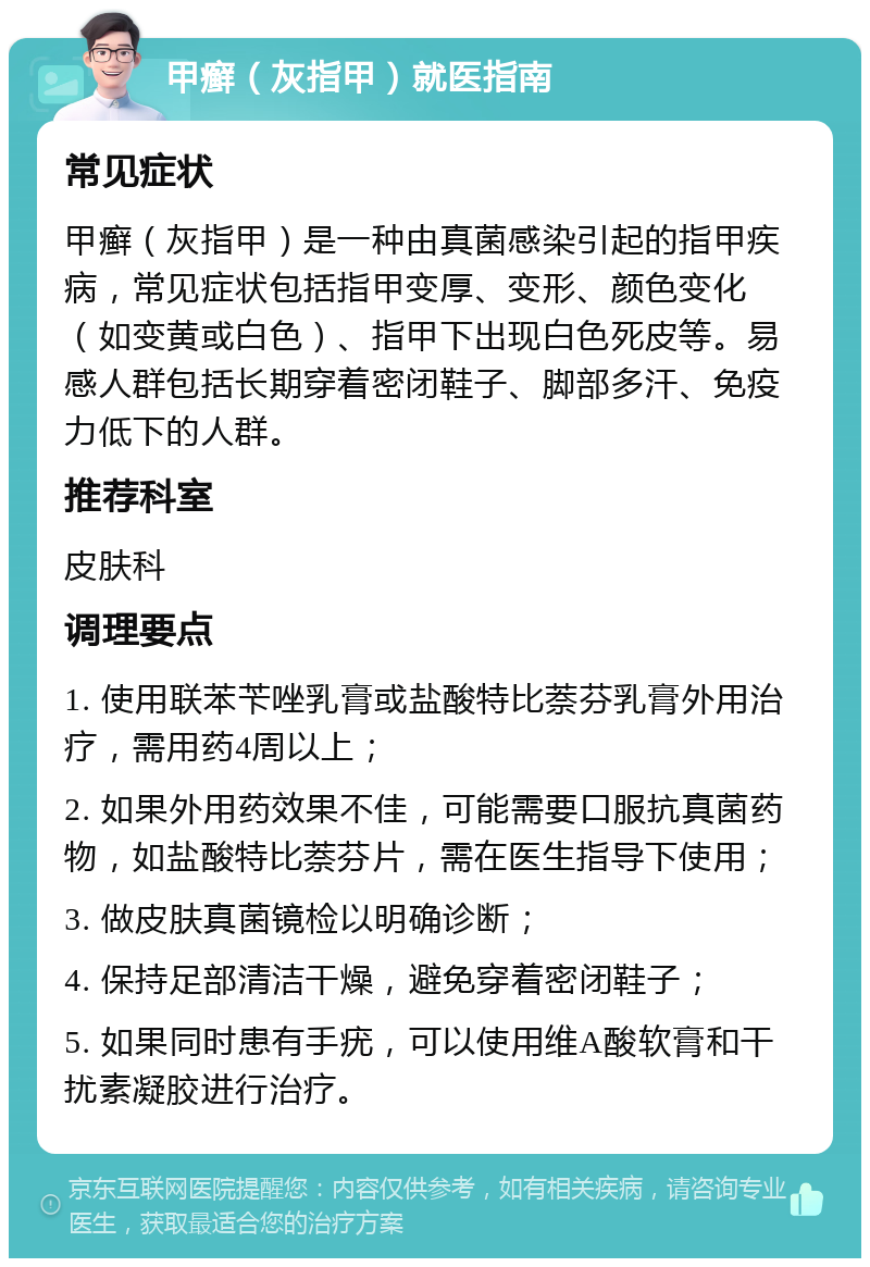 甲癣（灰指甲）就医指南 常见症状 甲癣（灰指甲）是一种由真菌感染引起的指甲疾病，常见症状包括指甲变厚、变形、颜色变化（如变黄或白色）、指甲下出现白色死皮等。易感人群包括长期穿着密闭鞋子、脚部多汗、免疫力低下的人群。 推荐科室 皮肤科 调理要点 1. 使用联苯苄唑乳膏或盐酸特比萘芬乳膏外用治疗，需用药4周以上； 2. 如果外用药效果不佳，可能需要口服抗真菌药物，如盐酸特比萘芬片，需在医生指导下使用； 3. 做皮肤真菌镜检以明确诊断； 4. 保持足部清洁干燥，避免穿着密闭鞋子； 5. 如果同时患有手疣，可以使用维A酸软膏和干扰素凝胶进行治疗。