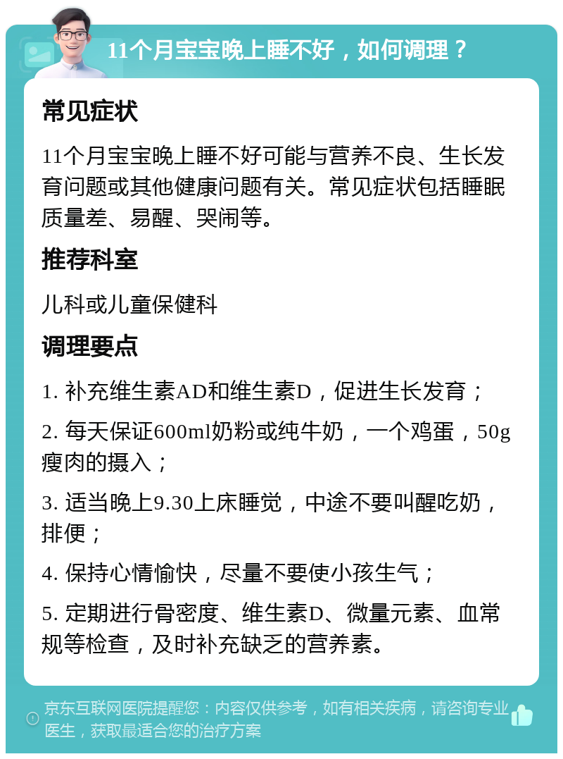 11个月宝宝晚上睡不好，如何调理？ 常见症状 11个月宝宝晚上睡不好可能与营养不良、生长发育问题或其他健康问题有关。常见症状包括睡眠质量差、易醒、哭闹等。 推荐科室 儿科或儿童保健科 调理要点 1. 补充维生素AD和维生素D，促进生长发育； 2. 每天保证600ml奶粉或纯牛奶，一个鸡蛋，50g瘦肉的摄入； 3. 适当晚上9.30上床睡觉，中途不要叫醒吃奶，排便； 4. 保持心情愉快，尽量不要使小孩生气； 5. 定期进行骨密度、维生素D、微量元素、血常规等检查，及时补充缺乏的营养素。