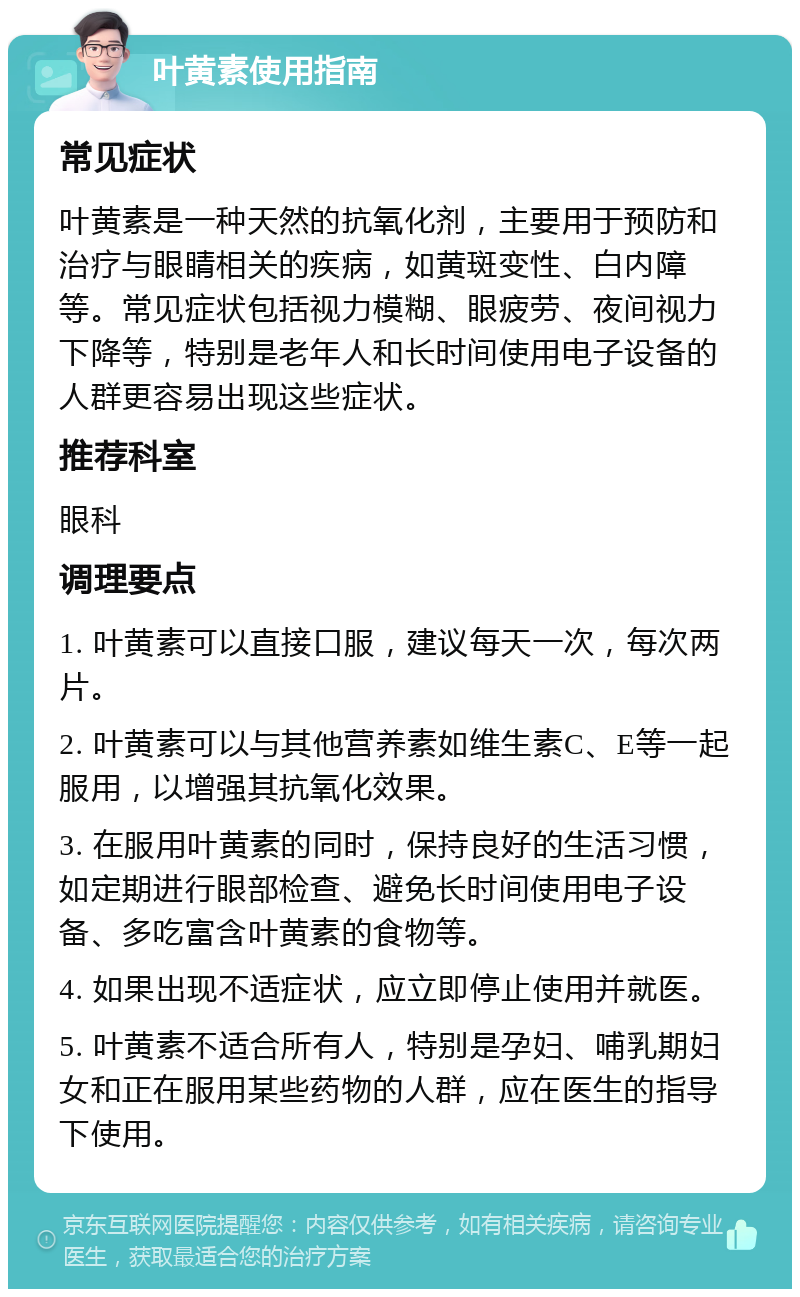 叶黄素使用指南 常见症状 叶黄素是一种天然的抗氧化剂，主要用于预防和治疗与眼睛相关的疾病，如黄斑变性、白内障等。常见症状包括视力模糊、眼疲劳、夜间视力下降等，特别是老年人和长时间使用电子设备的人群更容易出现这些症状。 推荐科室 眼科 调理要点 1. 叶黄素可以直接口服，建议每天一次，每次两片。 2. 叶黄素可以与其他营养素如维生素C、E等一起服用，以增强其抗氧化效果。 3. 在服用叶黄素的同时，保持良好的生活习惯，如定期进行眼部检查、避免长时间使用电子设备、多吃富含叶黄素的食物等。 4. 如果出现不适症状，应立即停止使用并就医。 5. 叶黄素不适合所有人，特别是孕妇、哺乳期妇女和正在服用某些药物的人群，应在医生的指导下使用。