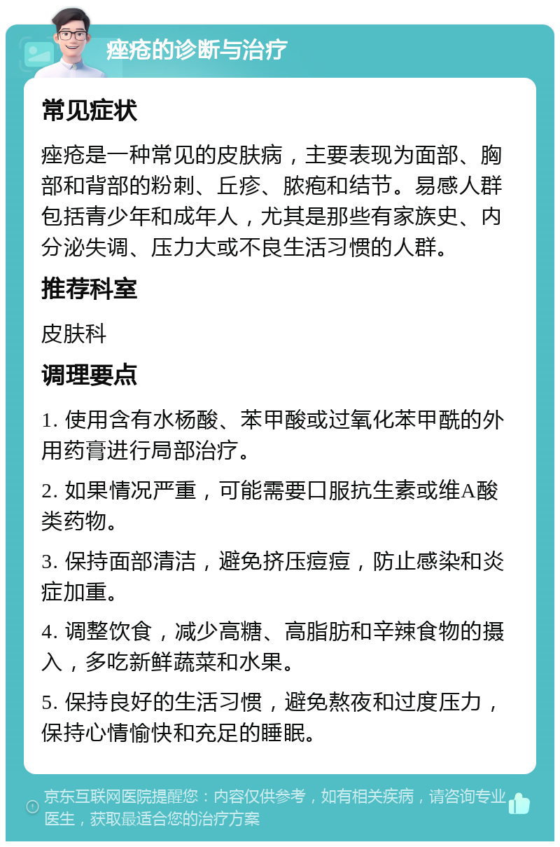 痤疮的诊断与治疗 常见症状 痤疮是一种常见的皮肤病，主要表现为面部、胸部和背部的粉刺、丘疹、脓疱和结节。易感人群包括青少年和成年人，尤其是那些有家族史、内分泌失调、压力大或不良生活习惯的人群。 推荐科室 皮肤科 调理要点 1. 使用含有水杨酸、苯甲酸或过氧化苯甲酰的外用药膏进行局部治疗。 2. 如果情况严重，可能需要口服抗生素或维A酸类药物。 3. 保持面部清洁，避免挤压痘痘，防止感染和炎症加重。 4. 调整饮食，减少高糖、高脂肪和辛辣食物的摄入，多吃新鲜蔬菜和水果。 5. 保持良好的生活习惯，避免熬夜和过度压力，保持心情愉快和充足的睡眠。