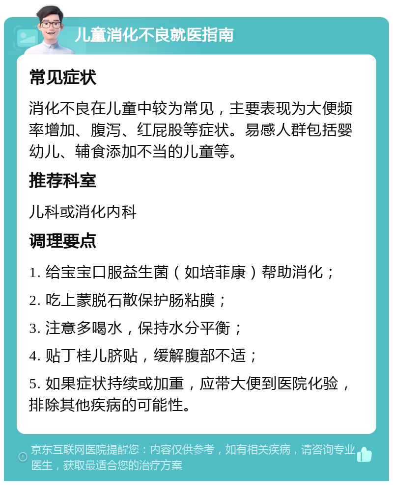 儿童消化不良就医指南 常见症状 消化不良在儿童中较为常见，主要表现为大便频率增加、腹泻、红屁股等症状。易感人群包括婴幼儿、辅食添加不当的儿童等。 推荐科室 儿科或消化内科 调理要点 1. 给宝宝口服益生菌（如培菲康）帮助消化； 2. 吃上蒙脱石散保护肠粘膜； 3. 注意多喝水，保持水分平衡； 4. 贴丁桂儿脐贴，缓解腹部不适； 5. 如果症状持续或加重，应带大便到医院化验，排除其他疾病的可能性。