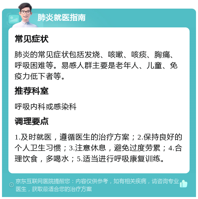 肺炎就医指南 常见症状 肺炎的常见症状包括发烧、咳嗽、咳痰、胸痛、呼吸困难等。易感人群主要是老年人、儿童、免疫力低下者等。 推荐科室 呼吸内科或感染科 调理要点 1.及时就医，遵循医生的治疗方案；2.保持良好的个人卫生习惯；3.注意休息，避免过度劳累；4.合理饮食，多喝水；5.适当进行呼吸康复训练。