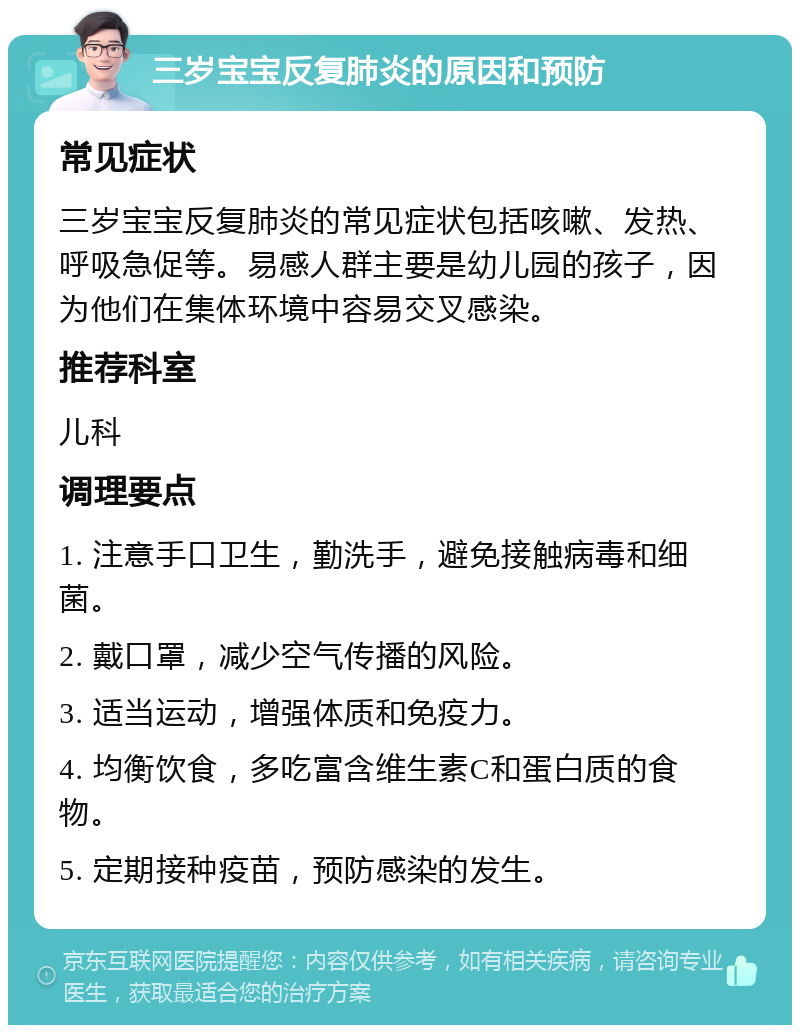 三岁宝宝反复肺炎的原因和预防 常见症状 三岁宝宝反复肺炎的常见症状包括咳嗽、发热、呼吸急促等。易感人群主要是幼儿园的孩子，因为他们在集体环境中容易交叉感染。 推荐科室 儿科 调理要点 1. 注意手口卫生，勤洗手，避免接触病毒和细菌。 2. 戴口罩，减少空气传播的风险。 3. 适当运动，增强体质和免疫力。 4. 均衡饮食，多吃富含维生素C和蛋白质的食物。 5. 定期接种疫苗，预防感染的发生。