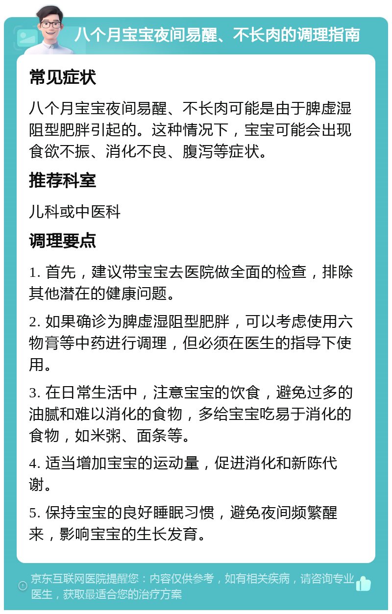 八个月宝宝夜间易醒、不长肉的调理指南 常见症状 八个月宝宝夜间易醒、不长肉可能是由于脾虚湿阻型肥胖引起的。这种情况下，宝宝可能会出现食欲不振、消化不良、腹泻等症状。 推荐科室 儿科或中医科 调理要点 1. 首先，建议带宝宝去医院做全面的检查，排除其他潜在的健康问题。 2. 如果确诊为脾虚湿阻型肥胖，可以考虑使用六物膏等中药进行调理，但必须在医生的指导下使用。 3. 在日常生活中，注意宝宝的饮食，避免过多的油腻和难以消化的食物，多给宝宝吃易于消化的食物，如米粥、面条等。 4. 适当增加宝宝的运动量，促进消化和新陈代谢。 5. 保持宝宝的良好睡眠习惯，避免夜间频繁醒来，影响宝宝的生长发育。