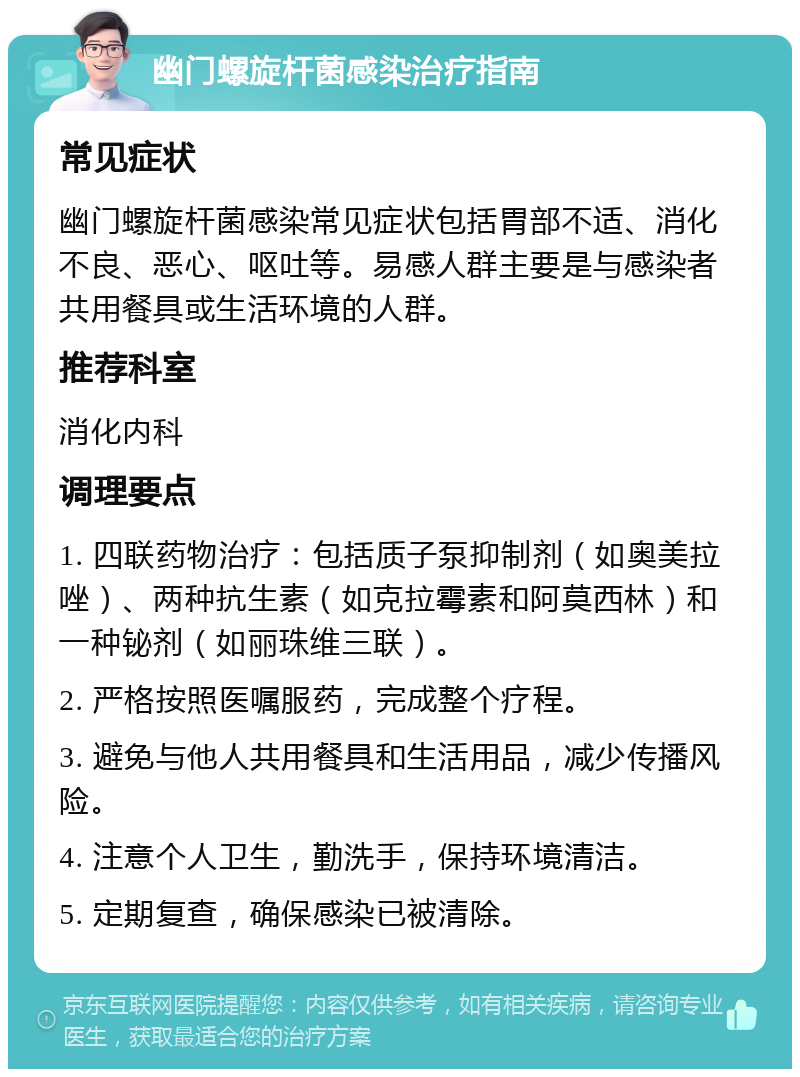 幽门螺旋杆菌感染治疗指南 常见症状 幽门螺旋杆菌感染常见症状包括胃部不适、消化不良、恶心、呕吐等。易感人群主要是与感染者共用餐具或生活环境的人群。 推荐科室 消化内科 调理要点 1. 四联药物治疗：包括质子泵抑制剂（如奥美拉唑）、两种抗生素（如克拉霉素和阿莫西林）和一种铋剂（如丽珠维三联）。 2. 严格按照医嘱服药，完成整个疗程。 3. 避免与他人共用餐具和生活用品，减少传播风险。 4. 注意个人卫生，勤洗手，保持环境清洁。 5. 定期复查，确保感染已被清除。