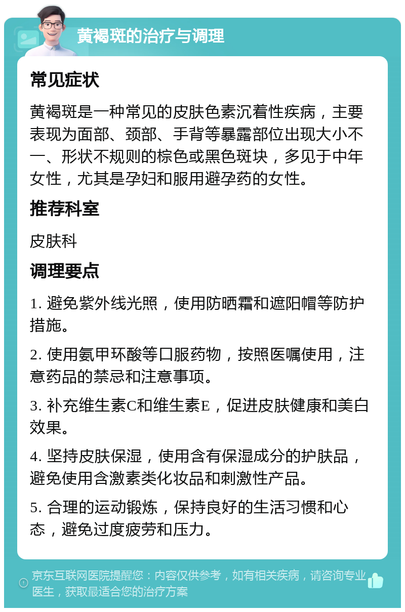 黄褐斑的治疗与调理 常见症状 黄褐斑是一种常见的皮肤色素沉着性疾病，主要表现为面部、颈部、手背等暴露部位出现大小不一、形状不规则的棕色或黑色斑块，多见于中年女性，尤其是孕妇和服用避孕药的女性。 推荐科室 皮肤科 调理要点 1. 避免紫外线光照，使用防晒霜和遮阳帽等防护措施。 2. 使用氨甲环酸等口服药物，按照医嘱使用，注意药品的禁忌和注意事项。 3. 补充维生素C和维生素E，促进皮肤健康和美白效果。 4. 坚持皮肤保湿，使用含有保湿成分的护肤品，避免使用含激素类化妆品和刺激性产品。 5. 合理的运动锻炼，保持良好的生活习惯和心态，避免过度疲劳和压力。