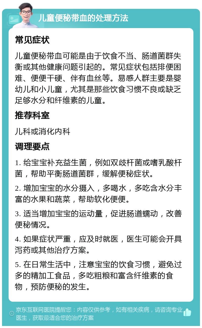 儿童便秘带血的处理方法 常见症状 儿童便秘带血可能是由于饮食不当、肠道菌群失衡或其他健康问题引起的。常见症状包括排便困难、便便干硬、伴有血丝等。易感人群主要是婴幼儿和小儿童，尤其是那些饮食习惯不良或缺乏足够水分和纤维素的儿童。 推荐科室 儿科或消化内科 调理要点 1. 给宝宝补充益生菌，例如双歧杆菌或嗜乳酸杆菌，帮助平衡肠道菌群，缓解便秘症状。 2. 增加宝宝的水分摄入，多喝水，多吃含水分丰富的水果和蔬菜，帮助软化便便。 3. 适当增加宝宝的运动量，促进肠道蠕动，改善便秘情况。 4. 如果症状严重，应及时就医，医生可能会开具泻药或其他治疗方案。 5. 在日常生活中，注意宝宝的饮食习惯，避免过多的精加工食品，多吃粗粮和富含纤维素的食物，预防便秘的发生。