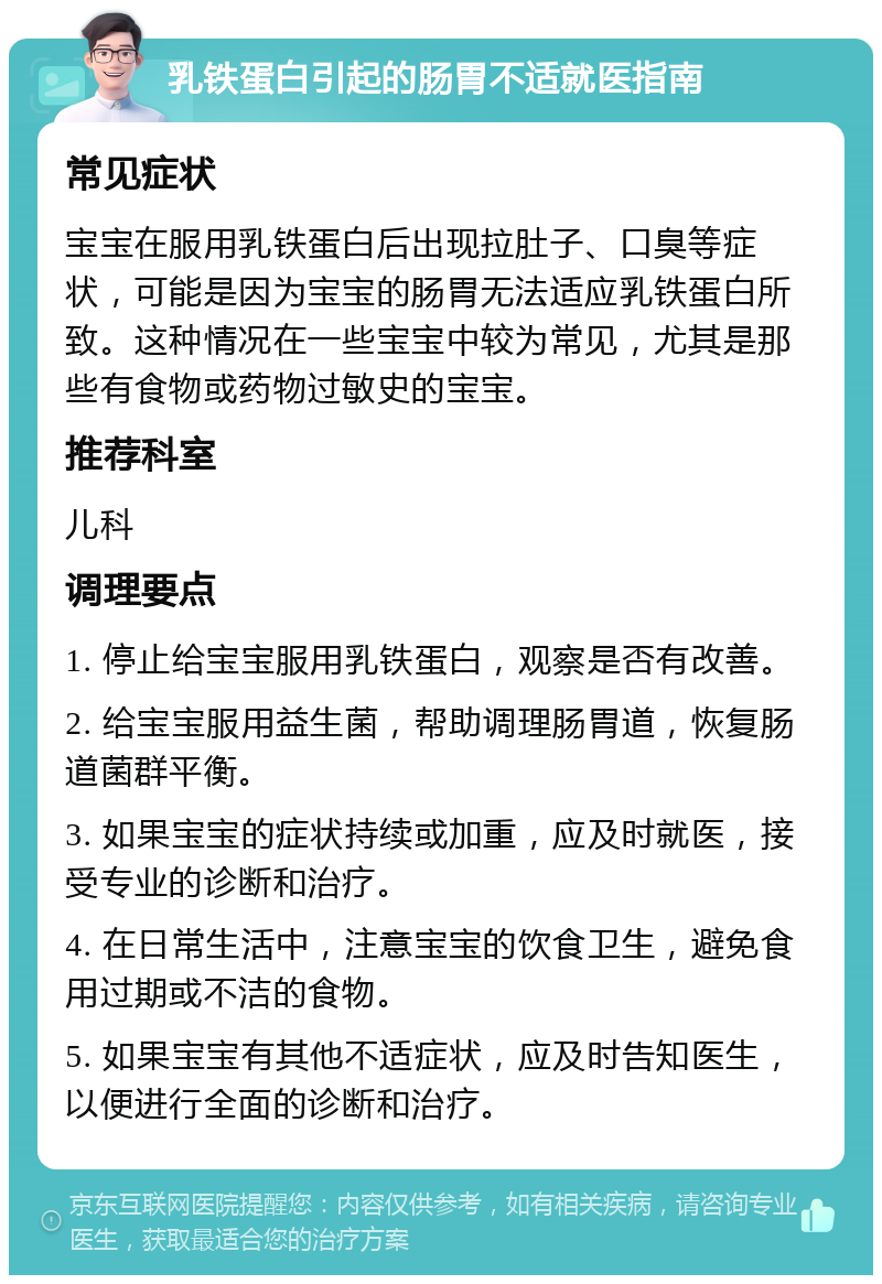 乳铁蛋白引起的肠胃不适就医指南 常见症状 宝宝在服用乳铁蛋白后出现拉肚子、口臭等症状，可能是因为宝宝的肠胃无法适应乳铁蛋白所致。这种情况在一些宝宝中较为常见，尤其是那些有食物或药物过敏史的宝宝。 推荐科室 儿科 调理要点 1. 停止给宝宝服用乳铁蛋白，观察是否有改善。 2. 给宝宝服用益生菌，帮助调理肠胃道，恢复肠道菌群平衡。 3. 如果宝宝的症状持续或加重，应及时就医，接受专业的诊断和治疗。 4. 在日常生活中，注意宝宝的饮食卫生，避免食用过期或不洁的食物。 5. 如果宝宝有其他不适症状，应及时告知医生，以便进行全面的诊断和治疗。