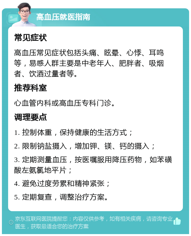 高血压就医指南 常见症状 高血压常见症状包括头痛、眩晕、心悸、耳鸣等，易感人群主要是中老年人、肥胖者、吸烟者、饮酒过量者等。 推荐科室 心血管内科或高血压专科门诊。 调理要点 1. 控制体重，保持健康的生活方式； 2. 限制钠盐摄入，增加钾、镁、钙的摄入； 3. 定期测量血压，按医嘱服用降压药物，如苯磺酸左氨氯地平片； 4. 避免过度劳累和精神紧张； 5. 定期复查，调整治疗方案。