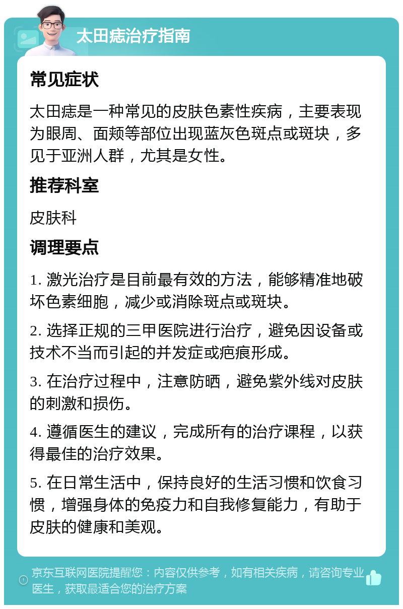 太田痣治疗指南 常见症状 太田痣是一种常见的皮肤色素性疾病，主要表现为眼周、面颊等部位出现蓝灰色斑点或斑块，多见于亚洲人群，尤其是女性。 推荐科室 皮肤科 调理要点 1. 激光治疗是目前最有效的方法，能够精准地破坏色素细胞，减少或消除斑点或斑块。 2. 选择正规的三甲医院进行治疗，避免因设备或技术不当而引起的并发症或疤痕形成。 3. 在治疗过程中，注意防晒，避免紫外线对皮肤的刺激和损伤。 4. 遵循医生的建议，完成所有的治疗课程，以获得最佳的治疗效果。 5. 在日常生活中，保持良好的生活习惯和饮食习惯，增强身体的免疫力和自我修复能力，有助于皮肤的健康和美观。