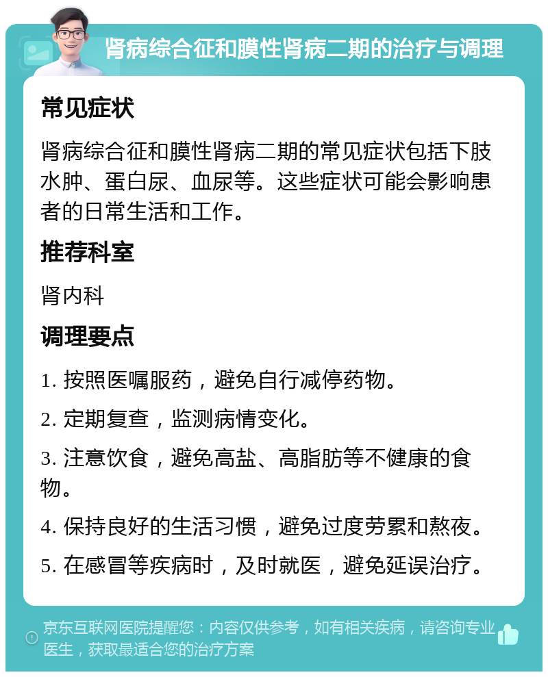 肾病综合征和膜性肾病二期的治疗与调理 常见症状 肾病综合征和膜性肾病二期的常见症状包括下肢水肿、蛋白尿、血尿等。这些症状可能会影响患者的日常生活和工作。 推荐科室 肾内科 调理要点 1. 按照医嘱服药，避免自行减停药物。 2. 定期复查，监测病情变化。 3. 注意饮食，避免高盐、高脂肪等不健康的食物。 4. 保持良好的生活习惯，避免过度劳累和熬夜。 5. 在感冒等疾病时，及时就医，避免延误治疗。