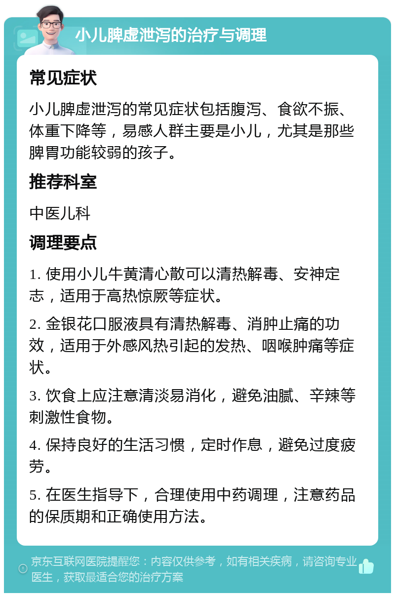 小儿脾虚泄泻的治疗与调理 常见症状 小儿脾虚泄泻的常见症状包括腹泻、食欲不振、体重下降等，易感人群主要是小儿，尤其是那些脾胃功能较弱的孩子。 推荐科室 中医儿科 调理要点 1. 使用小儿牛黄清心散可以清热解毒、安神定志，适用于高热惊厥等症状。 2. 金银花口服液具有清热解毒、消肿止痛的功效，适用于外感风热引起的发热、咽喉肿痛等症状。 3. 饮食上应注意清淡易消化，避免油腻、辛辣等刺激性食物。 4. 保持良好的生活习惯，定时作息，避免过度疲劳。 5. 在医生指导下，合理使用中药调理，注意药品的保质期和正确使用方法。