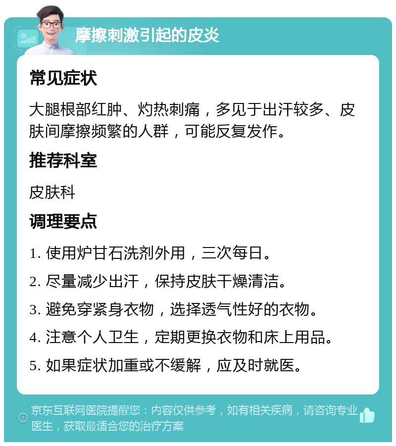 摩擦刺激引起的皮炎 常见症状 大腿根部红肿、灼热刺痛，多见于出汗较多、皮肤间摩擦频繁的人群，可能反复发作。 推荐科室 皮肤科 调理要点 1. 使用炉甘石洗剂外用，三次每日。 2. 尽量减少出汗，保持皮肤干燥清洁。 3. 避免穿紧身衣物，选择透气性好的衣物。 4. 注意个人卫生，定期更换衣物和床上用品。 5. 如果症状加重或不缓解，应及时就医。