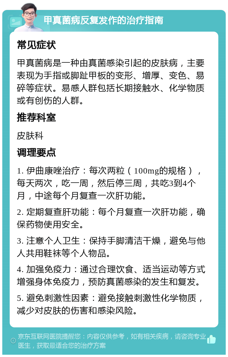 甲真菌病反复发作的治疗指南 常见症状 甲真菌病是一种由真菌感染引起的皮肤病，主要表现为手指或脚趾甲板的变形、增厚、变色、易碎等症状。易感人群包括长期接触水、化学物质或有创伤的人群。 推荐科室 皮肤科 调理要点 1. 伊曲康唑治疗：每次两粒（100mg的规格），每天两次，吃一周，然后停三周，共吃3到4个月，中途每个月复查一次肝功能。 2. 定期复查肝功能：每个月复查一次肝功能，确保药物使用安全。 3. 注意个人卫生：保持手脚清洁干燥，避免与他人共用鞋袜等个人物品。 4. 加强免疫力：通过合理饮食、适当运动等方式增强身体免疫力，预防真菌感染的发生和复发。 5. 避免刺激性因素：避免接触刺激性化学物质，减少对皮肤的伤害和感染风险。