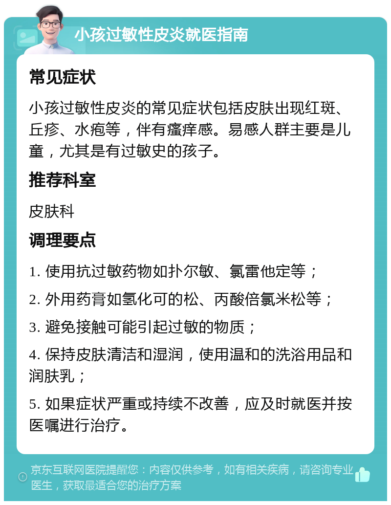 小孩过敏性皮炎就医指南 常见症状 小孩过敏性皮炎的常见症状包括皮肤出现红斑、丘疹、水疱等，伴有瘙痒感。易感人群主要是儿童，尤其是有过敏史的孩子。 推荐科室 皮肤科 调理要点 1. 使用抗过敏药物如扑尔敏、氯雷他定等； 2. 外用药膏如氢化可的松、丙酸倍氯米松等； 3. 避免接触可能引起过敏的物质； 4. 保持皮肤清洁和湿润，使用温和的洗浴用品和润肤乳； 5. 如果症状严重或持续不改善，应及时就医并按医嘱进行治疗。