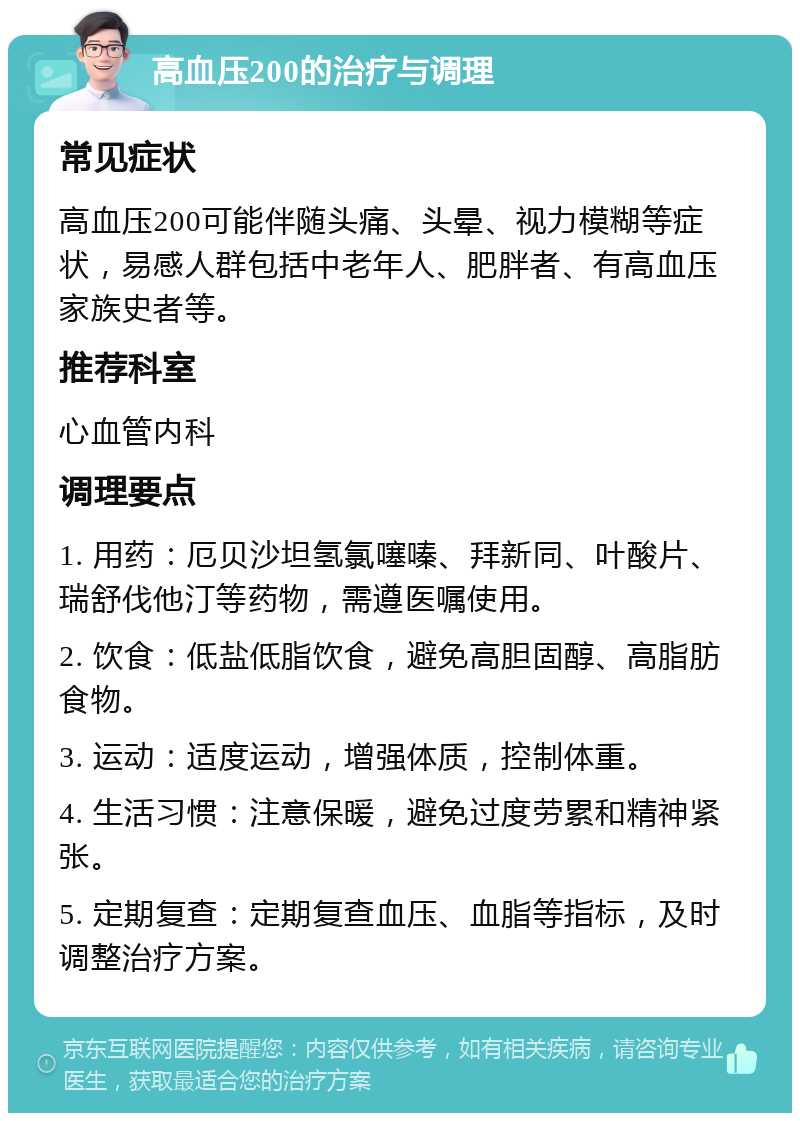 高血压200的治疗与调理 常见症状 高血压200可能伴随头痛、头晕、视力模糊等症状，易感人群包括中老年人、肥胖者、有高血压家族史者等。 推荐科室 心血管内科 调理要点 1. 用药：厄贝沙坦氢氯噻嗪、拜新同、叶酸片、瑞舒伐他汀等药物，需遵医嘱使用。 2. 饮食：低盐低脂饮食，避免高胆固醇、高脂肪食物。 3. 运动：适度运动，增强体质，控制体重。 4. 生活习惯：注意保暖，避免过度劳累和精神紧张。 5. 定期复查：定期复查血压、血脂等指标，及时调整治疗方案。